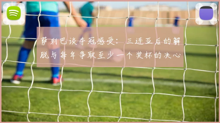 萨利巴谈夺冠感受：三连亚后的解脱与每年争取至少一个奖杯的决心