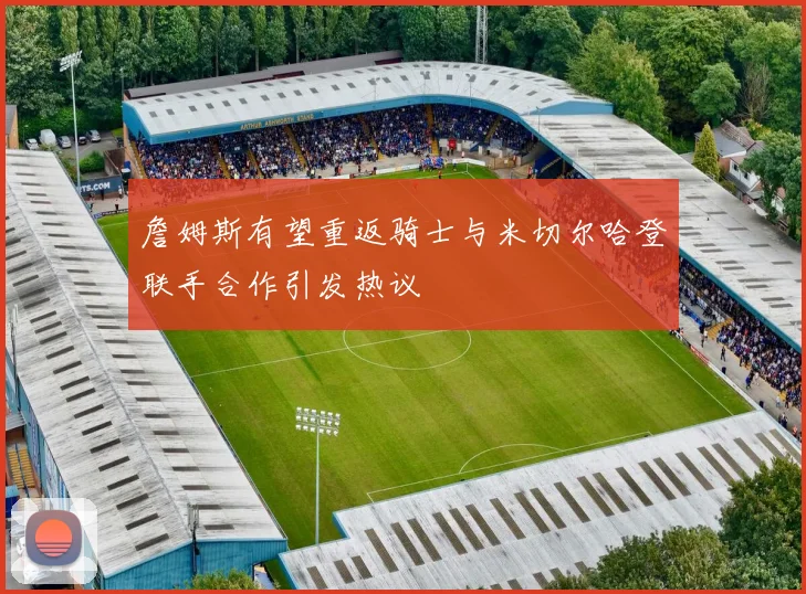 詹姆斯有望重返骑士与米切尔哈登联手合作引发热议