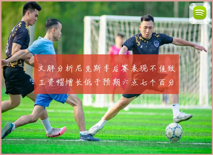 文胖分析尼克斯季后赛表现不佳致工资帽增长低于预期六点七个百分点