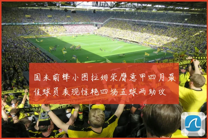 国米前锋小图拉姆荣膺意甲四月最佳球员表现惊艳四场五球两助攻