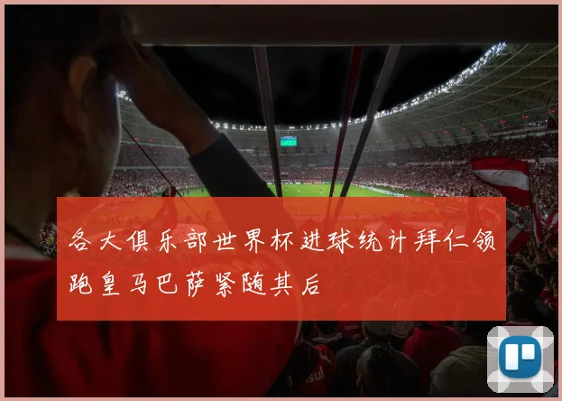 各大俱乐部世界杯进球统计拜仁领跑皇马巴萨紧随其后