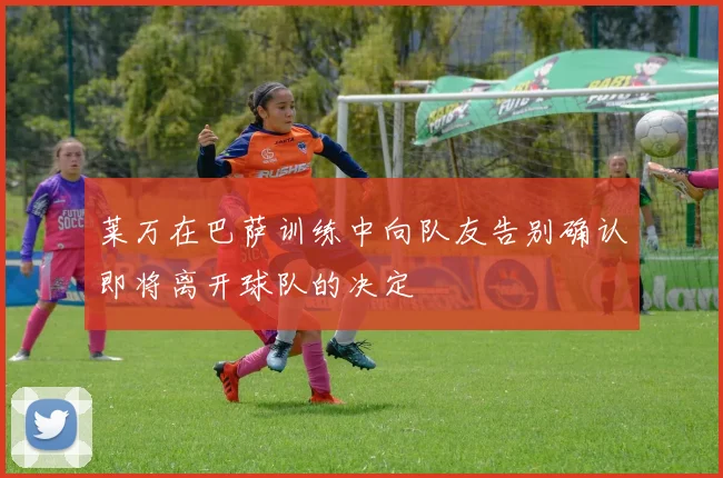 莱万在巴萨训练中向队友告别确认即将离开球队的决定