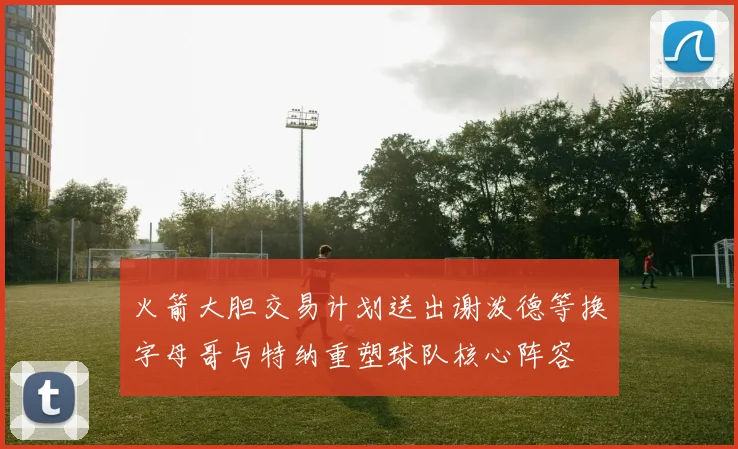 火箭大胆交易计划送出谢泼德等换字母哥与特纳重塑球队核心阵容