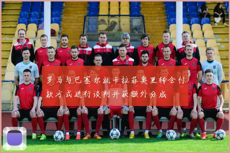 罗马与巴塞尔就卡拉菲奥里转会付款方式进行谈判并获额外分成