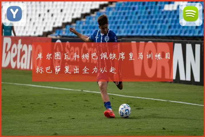 库尔图瓦和姆巴佩缺席皇马训练目标巴萨复出全力以赴