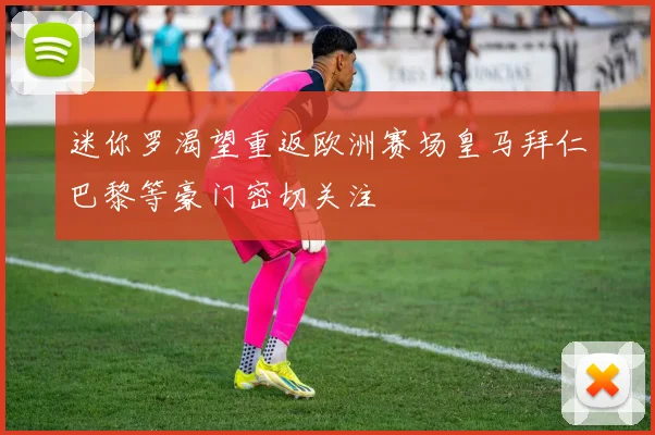 迷你罗渴望重返欧洲赛场皇马拜仁巴黎等豪门密切关注